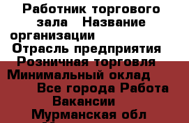 Работник торгового зала › Название организации ­ Team PRO 24 › Отрасль предприятия ­ Розничная торговля › Минимальный оклад ­ 25 000 - Все города Работа » Вакансии   . Мурманская обл.,Мончегорск г.